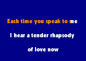 Each time you speak to me

I hear a tender rhapsody

of love now