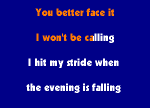 You better face it
I won't be calling

I hit my stride when

the evening is falling