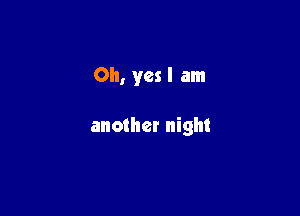 Oh, yes I am

another night