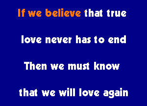 If we believe that true

love never has to end

Then we must knowr

that we will love again
