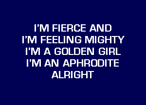 I'M FIERCE AND
I'M FEELING MIGHTY
I'M A GOLDEN GIRL
I'M AN APHRODITE
ALRIGHT