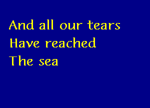 And all our tears
Have reached

The sea