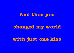 And then you

changed my world

with just one kiss