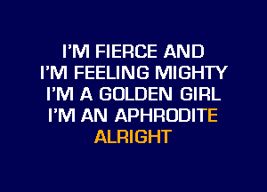 I'M FIERCE AND
I'M FEELING MIGHTY
I'M A GOLDEN GIRL
I'M AN APHRODITE
ALRIGHT