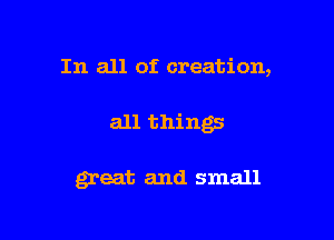 In all of creation,

all things

great and small