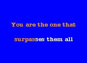 You are the one that

surpasses them all