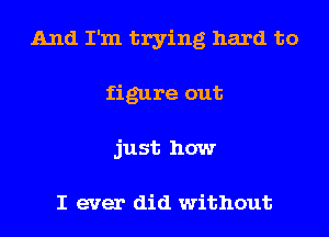 And I'm trying hard to
figure out
just how

I ever did without