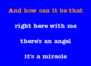 And how can it be that
right here with me
there's an angel

it's a miracle