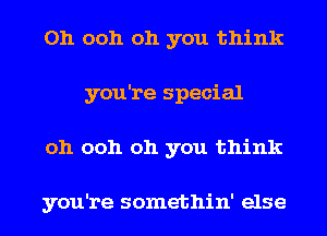 Oh ooh oh you think
you're special
oh ooh oh you think

you're somethin' else