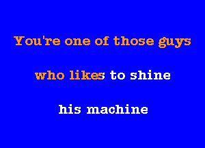 You're one of those guys
who lika to shine

his machine
