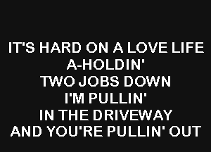 IT'S HARD ON A LOVE LIFE
A-HOLDIN'
TWO JOBS DOWN
I'M PULLIN'

IN THE DRIVEWAY
AND YOU'RE PULLIN' OUT