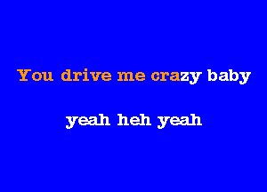 You drive me crazy baby

yeah heh yeah