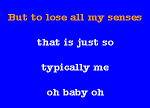 But to lose all my sensa
that is just so
typically me

oh baby oh
