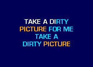 TAKE A DIRTY
PICTURE FOR ME

TAKE A
DIRTY PICTURE