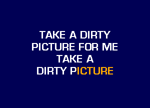 TAKE A DIRTY
PICTURE FOR ME

TAKE A
DIRTY PICTURE