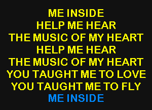 ME INSIDE
HELP ME HEAR
THE MUSIC OF MY HEART
HELP ME HEAR
THE MUSIC OF MY HEART
YOU TAUGHT ME TO LOVE
YOU TAUGHT METO FLY