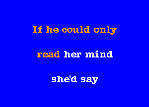 If he could only

read her mind

she'd say