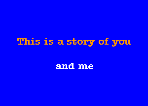 This is a story of you

and me