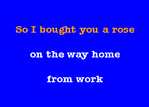 So I bought you a rose

on the way home

from work