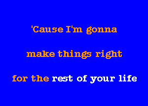 'Cause I'm gonna
make things right

for the rat of your life