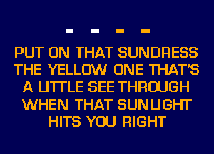 PUT ON THAT SUNDRESS
THE YELLOW ONE THAT'S
A LITTLE SEE-THROUGH
WHEN THAT SUNLIGHT
HITS YOU RIGHT