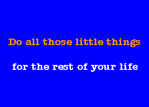 Do all those little things

for the rat of your life