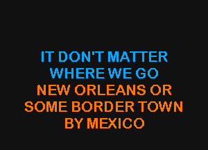 IT DON'T MATTER
WHEREWE GO
NEW ORLEANS OR
SOME BORDER TOWN
BY MEXICO