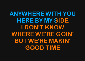 ANYWHEREWITH YOU
HERE BY MY SIDE
I DON'T KNOW
WHEREWE'RE GOIN'
BUTWE'RE MAKIN'
GOOD TIME