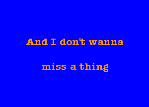 And I dont wanna

miss a thing