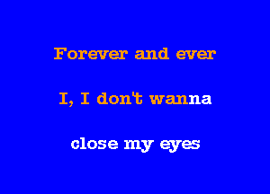 Forever and ever

I, I dont wanna

close my eyes