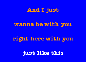 And I just
wanna be with you
right here with you

just like this