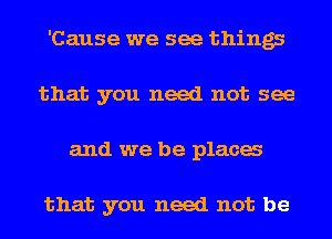 'Cause we see things
that you need not see
and we be placa

that you need not be