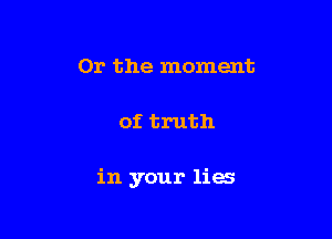 Or the moment

of truth

in your lies
