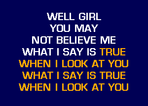 WELL GIRL
YOU MAY
NOT BELIEVE ME
WHAT I SAY IS TRUE
WHEN I LOOK AT YOU
WHAT I SAY IS TRUE
WHEN I LOOK AT YOU