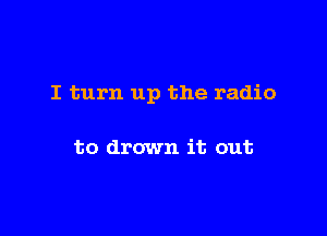 I turn up the radio

to drown it out