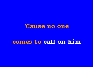 'Cause no one

comes to call on him