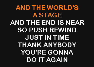 AND THEWORLD'S
ASTAGE
AND THE END IS NEAR
SO PUSH REWIND
JUST IN TIME
THANK ANYBODY

YOU'RE GONNA
DO IT AGAIN I