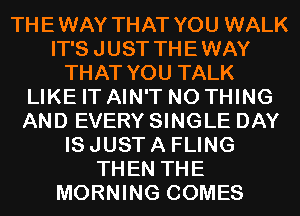 THEWAY THAT YOU WALK
IT'S JUST THEWAY
THAT YOU TALK
LIKE IT AIN'T N0 THING
AND EVERY SINGLE DAY
IS JUST A FLING
THEN THE
MORNING COMES