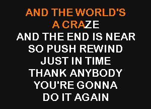 AND THEWORLD'S
ACRAZE
AND THE END IS NEAR
SO PUSH REWIND
JUST IN TIME
THANK ANYBODY

YOU'RE GONNA
DO IT AGAIN I