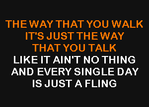 THEWAY THAT YOU WALK
IT'S JUST THEWAY
THAT YOU TALK
LIKE IT AIN'T N0 THING
AND EVERY SINGLE DAY
IS JUST A FLING