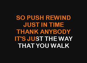 SO PUSH REWIND
JUST IN TIME

THANK ANYBODY
IT'S J UST TH E WAY
THAT YOU WALK