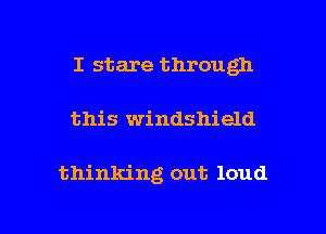 I stare through

this windshield

thinking out loud

g