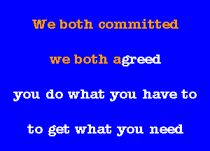 We both committed
we both agreed
you do what you have to

to get what you need