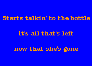 Starts talkin' to the bottle
it's all that's left

now that she's gone