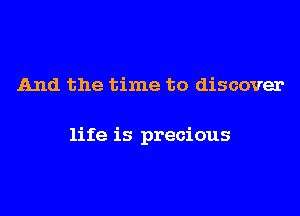 And the time to discover

life is precious