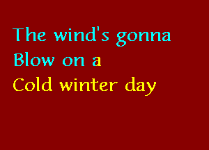 The winds gonna
Blow on a

Cold winter day