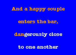 And a happy couple
enters the bar,
dangerously close

to one another