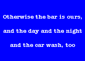 Otherwise the bar is ours,
and the day and the night

and the car wash, too