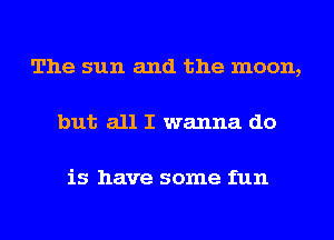 The sun and the moon,

but all I wanna do

is have some fun