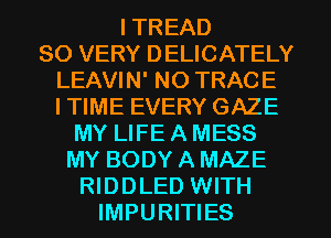 I TREAD
SO VERY DELICATELY
LEAVIN' NO TRACE
ITIME EVERY GAZE
MY LIFE A MESS
MY BODY A MAZE
RIDDLED WITH
IMPURITIES